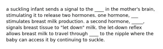 a suckling infant sends a signal to the ____ in the mother's brain, stimulating it to release two hormones. one hormone, ___ stimulates breast milk production. a second hormone, _____, signals breast tissue to "let down" milk. the let-down reflex allows breast milk to travel through ____ to the nipple where the baby can access it by continuing to suckle.