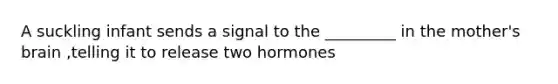 A suckling infant sends a signal to the _________ in the mother's brain ,telling it to release two hormones