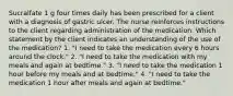 Sucralfate 1 g four times daily has been prescribed for a client with a diagnosis of gastric ulcer. The nurse reinforces instructions to the client regarding administration of the medication. Which statement by the client indicates an understanding of the use of the medication? 1. "I need to take the medication every 6 hours around the clock." 2. "I need to take the medication with my meals and again at bedtime." 3. "I need to take the medication 1 hour before my meals and at bedtime." 4. "I need to take the medication 1 hour after meals and again at bedtime."