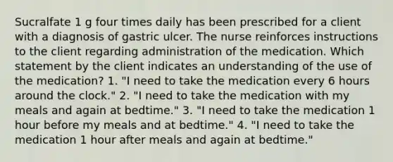 Sucralfate 1 g four times daily has been prescribed for a client with a diagnosis of gastric ulcer. The nurse reinforces instructions to the client regarding administration of the medication. Which statement by the client indicates an understanding of the use of the medication? 1. "I need to take the medication every 6 hours around the clock." 2. "I need to take the medication with my meals and again at bedtime." 3. "I need to take the medication 1 hour before my meals and at bedtime." 4. "I need to take the medication 1 hour after meals and again at bedtime."