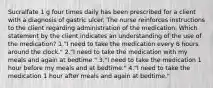 Sucralfate 1 g four times daily has been prescribed for a client with a diagnosis of gastric ulcer. The nurse reinforces instructions to the client regarding administration of the medication. Which statement by the client indicates an understanding of the use of the medication? 1."I need to take the medication every 6 hours around the clock." 2."I need to take the medication with my meals and again at bedtime." 3."I need to take the medication 1 hour before my meals and at bedtime." 4."I need to take the medication 1 hour after meals and again at bedtime."