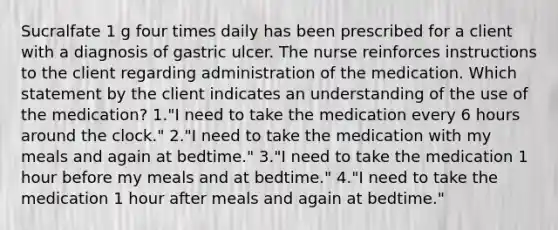 Sucralfate 1 g four times daily has been prescribed for a client with a diagnosis of gastric ulcer. The nurse reinforces instructions to the client regarding administration of the medication. Which statement by the client indicates an understanding of the use of the medication? 1."I need to take the medication every 6 hours around the clock." 2."I need to take the medication with my meals and again at bedtime." 3."I need to take the medication 1 hour before my meals and at bedtime." 4."I need to take the medication 1 hour after meals and again at bedtime."