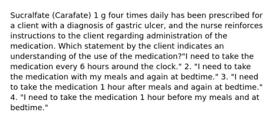 Sucralfate (Carafate) 1 g four times daily has been prescribed for a client with a diagnosis of gastric ulcer, and the nurse reinforces instructions to the client regarding administration of the medication. Which statement by the client indicates an understanding of the use of the medication?"I need to take the medication every 6 hours around the clock." 2. "I need to take the medication with my meals and again at bedtime." 3. "I need to take the medication 1 hour after meals and again at bedtime." 4. "I need to take the medication 1 hour before my meals and at bedtime."