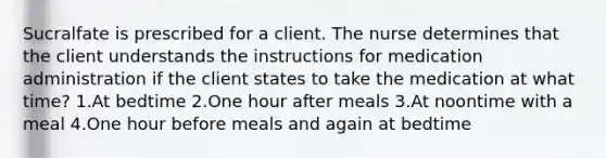 Sucralfate is prescribed for a client. The nurse determines that the client understands the instructions for medication administration if the client states to take the medication at what time? 1.At bedtime 2.One hour after meals 3.At noontime with a meal 4.One hour before meals and again at bedtime