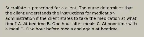 Sucralfate is prescribed for a client. The nurse determines that the client understands the instructions for medication administration if the client states to take the medication at what time? A. At bedtime B. One hour after meals C. At noontime with a meal D. One hour before meals and again at bedtime