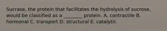 Sucrase, the protein that facilitates the hydrolysis of sucrose, would be classified as a ________ protein. A. contractile B. hormonal C. transport D. structural E. catalytic