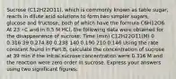 Sucrose (C12H22O11), which is commonly known as table sugar, reacts in dilute acid solutions to form two simpler sugars, glucose and fructose, both of which have the formula C6H12O6. At 23 ∘C and in 0.5 M HCl, the following data were obtained for the disappearance of sucrose: Time (min) C12H22O11(M) 0 0.316 39 0.274 80 0.238 140 0.190 210 0.146 Using the rate constant found in Part B, calculate the concentration of sucrose at 39 min if the initial sucrose concentration were 0.316 M and the reaction were zero order in sucrose. Express your answers using two significant figures.