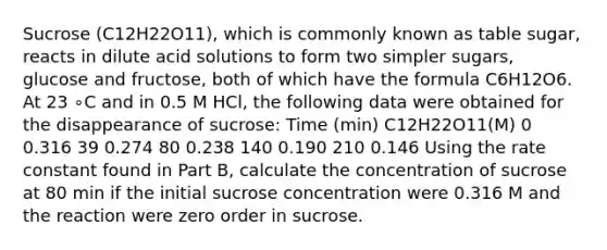 Sucrose (C12H22O11), which is commonly known as table sugar, reacts in dilute acid solutions to form two simpler sugars, glucose and fructose, both of which have the formula C6H12O6. At 23 ∘C and in 0.5 M HCl, the following data were obtained for the disappearance of sucrose: Time (min) C12H22O11(M) 0 0.316 39 0.274 80 0.238 140 0.190 210 0.146 Using the rate constant found in Part B, calculate the concentration of sucrose at 80 min if the initial sucrose concentration were 0.316 M and the reaction were zero order in sucrose.