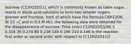 Sucrose (C12H22O11), which is commonly known as table sugar, reacts in dilute acid solutions to form two simpler sugars, glucose and fructose, both of which have the formula C6H12O6. At 23 ∘C and in 0.5 M HCl, the following data were obtained for the disappearance of sucrose: Time (min) C12H22O11(M) 0 0.316 39 0.274 80 0.238 140 0.190 210 0.146 Is the reaction first order or second order with respect to [C12H22O11]?