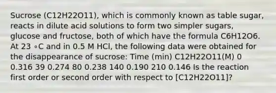 Sucrose (C12H22O11), which is commonly known as table sugar, reacts in dilute acid solutions to form two simpler sugars, glucose and fructose, both of which have the formula C6H12O6. At 23 ∘C and in 0.5 M HCl, the following data were obtained for the disappearance of sucrose: Time (min) C12H22O11(M) 0 0.316 39 0.274 80 0.238 140 0.190 210 0.146 Is the reaction first order or second order with respect to [C12H22O11]?