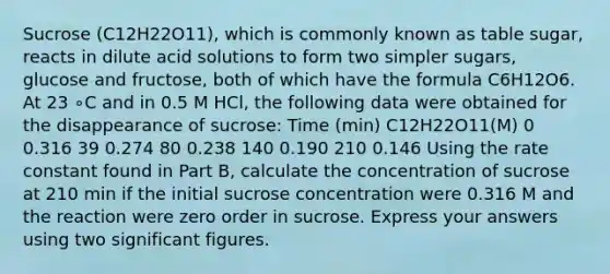 Sucrose (C12H22O11), which is commonly known as table sugar, reacts in dilute acid solutions to form two simpler sugars, glucose and fructose, both of which have the formula C6H12O6. At 23 ∘C and in 0.5 M HCl, the following data were obtained for the disappearance of sucrose: Time (min) C12H22O11(M) 0 0.316 39 0.274 80 0.238 140 0.190 210 0.146 Using the rate constant found in Part B, calculate the concentration of sucrose at 210 min if the initial sucrose concentration were 0.316 M and the reaction were zero order in sucrose. Express your answers using two significant figures.