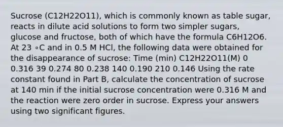 Sucrose (C12H22O11), which is commonly known as table sugar, reacts in dilute acid solutions to form two simpler sugars, glucose and fructose, both of which have the formula C6H12O6. At 23 ∘C and in 0.5 M HCl, the following data were obtained for the disappearance of sucrose: Time (min) C12H22O11(M) 0 0.316 39 0.274 80 0.238 140 0.190 210 0.146 Using the rate constant found in Part B, calculate the concentration of sucrose at 140 min if the initial sucrose concentration were 0.316 M and the reaction were zero order in sucrose. Express your answers using two significant figures.