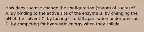 How does sucrose change the configuration (shape) of sucrase? A. By binding to the active site of the enzyme B. by changing the pH of the solvent C. by forcing it to fall apart when under pressue D. by competing for hydrolytic energy when they collide