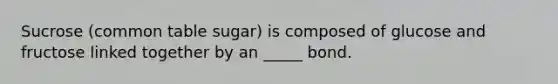 Sucrose (common table sugar) is composed of glucose and fructose linked together by an _____ bond.