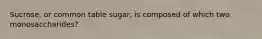 Sucrose, or common table sugar, is composed of which two monosaccharides?