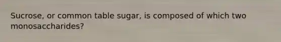 Sucrose, or common table sugar, is composed of which two monosaccharides?