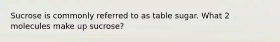 Sucrose is commonly referred to as table sugar. What 2 molecules make up sucrose?