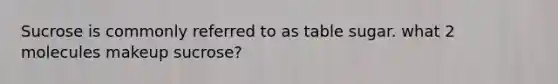 Sucrose is commonly referred to as table sugar. what 2 molecules makeup sucrose?