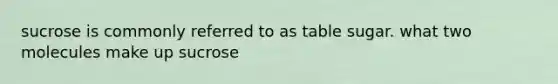 sucrose is commonly referred to as table sugar. what two molecules make up sucrose