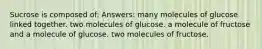 Sucrose is composed of: Answers: many molecules of glucose linked together. two molecules of glucose. a molecule of fructose and a molecule of glucose. two molecules of fructose.