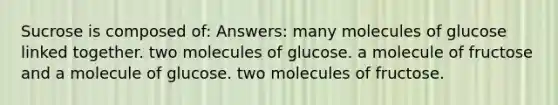 Sucrose is composed of: Answers: many molecules of glucose linked together. two molecules of glucose. a molecule of fructose and a molecule of glucose. two molecules of fructose.