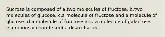 Sucrose is composed of a.two molecules of fructose. b.two molecules of glucose. c.a molecule of fructose and a molecule of glucose. d.a molecule of fructose and a molecule of galactose. e.a monosaccharide and a disaccharide.