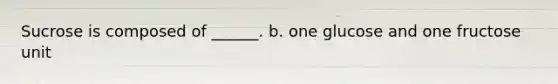 Sucrose is composed of ______. b. one glucose and one fructose unit