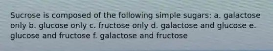 Sucrose is composed of the following simple sugars: a. galactose only b. glucose only c. fructose only d. galactose and glucose e. glucose and fructose f. galactose and fructose