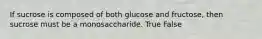 If sucrose is composed of both glucose and fructose, then sucrose must be a monosaccharide. True False