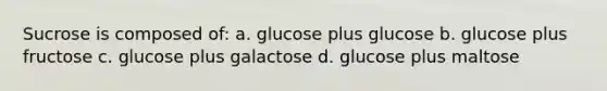 Sucrose is composed of: a. glucose plus glucose b. glucose plus fructose c. glucose plus galactose d. glucose plus maltose