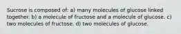 Sucrose is composed of: a) many molecules of glucose linked together. b) a molecule of fructose and a molecule of glucose. c) two molecules of fructose. d) two molecules of glucose.