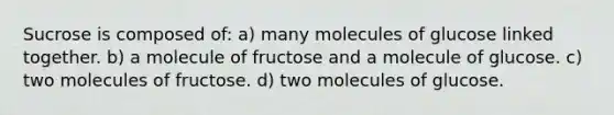 Sucrose is composed of: a) many molecules of glucose linked together. b) a molecule of fructose and a molecule of glucose. c) two molecules of fructose. d) two molecules of glucose.