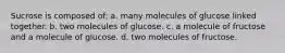 Sucrose is composed of: a. many molecules of glucose linked together. b. two molecules of glucose. c. a molecule of fructose and a molecule of glucose. d. two molecules of fructose.