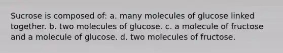 Sucrose is composed of: a. many molecules of glucose linked together. b. two molecules of glucose. c. a molecule of fructose and a molecule of glucose. d. two molecules of fructose.