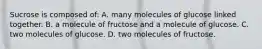 Sucrose is composed of: A. many molecules of glucose linked together. B. a molecule of fructose and a molecule of glucose. C. two molecules of glucose. D. two molecules of fructose.