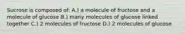 Sucrose is composed of: A.) a molecule of fructose and a molecule of glucose B.) many molecules of glucose linked together C.) 2 molecules of fructose D.) 2 molecules of glucose