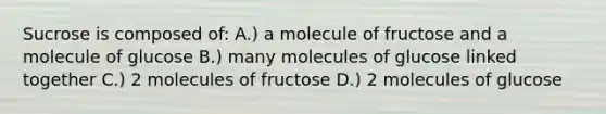 Sucrose is composed of: A.) a molecule of fructose and a molecule of glucose B.) many molecules of glucose linked together C.) 2 molecules of fructose D.) 2 molecules of glucose