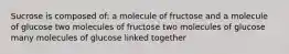 Sucrose is composed of: a molecule of fructose and a molecule of glucose two molecules of fructose two molecules of glucose many molecules of glucose linked together