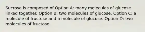 Sucrose is composed of Option A: many molecules of glucose linked together. Option B: two molecules of glucose. Option C: a molecule of fructose and a molecule of glucose. Option D: two molecules of fructose.