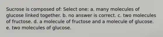 Sucrose is composed of: Select one: a. many molecules of glucose linked together. b. no answer is correct. c. two molecules of fructose. d. a molecule of fructose and a molecule of glucose. e. two molecules of glucose.