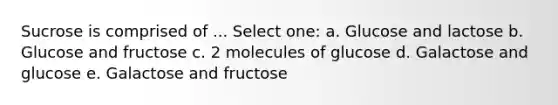 Sucrose is comprised of ... Select one: a. Glucose and lactose b. Glucose and fructose c. 2 molecules of glucose d. Galactose and glucose e. Galactose and fructose