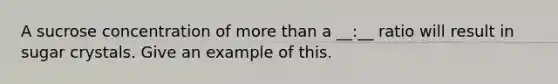 A sucrose concentration of <a href='https://www.questionai.com/knowledge/keWHlEPx42-more-than' class='anchor-knowledge'>more than</a> a __:__ ratio will result in sugar crystals. Give an example of this.