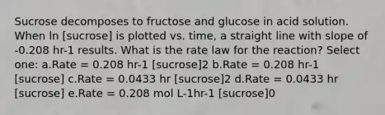 Sucrose decomposes to fructose and glucose in acid solution. When ln [sucrose] is plotted vs. time, a straight line with slope of -0.208 hr-1 results. What is the rate law for the reaction? Select one: a.Rate = 0.208 hr-1 [sucrose]2 b.Rate = 0.208 hr-1 [sucrose] c.Rate = 0.0433 hr [sucrose]2 d.Rate = 0.0433 hr [sucrose] e.Rate = 0.208 mol L-1hr-1 [sucrose]0