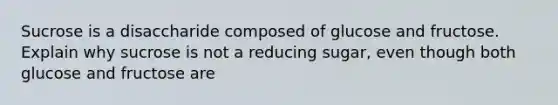 Sucrose is a disaccharide composed of glucose and fructose. Explain why sucrose is not a reducing sugar, even though both glucose and fructose are