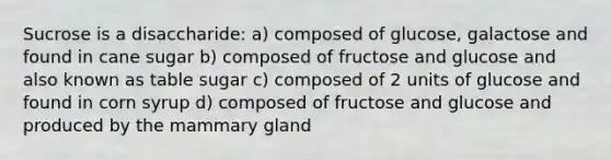 Sucrose is a disaccharide: a) composed of glucose, galactose and found in cane sugar b) composed of fructose and glucose and also known as table sugar c) composed of 2 units of glucose and found in corn syrup d) composed of fructose and glucose and produced by the mammary gland