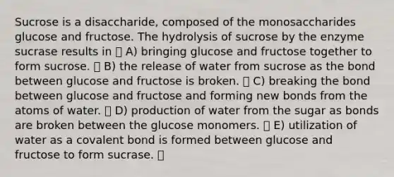 Sucrose is a disaccharide, composed of the monosaccharides glucose and fructose. The hydrolysis of sucrose by the enzyme sucrase results in A) bringing glucose and fructose together to form sucrose. B) the release of water from sucrose as the bond between glucose and fructose is broken. C) breaking the bond between glucose and fructose and forming new bonds from the atoms of water. D) production of water from the sugar as bonds are broken between the glucose monomers. E) utilization of water as a covalent bond is formed between glucose and fructose to form sucrase.