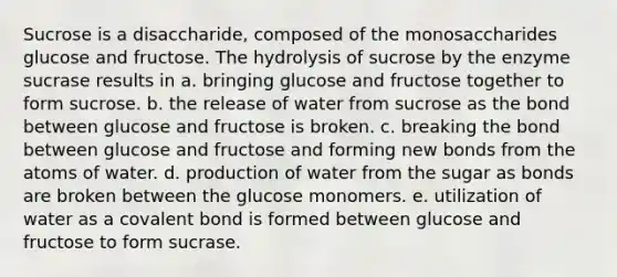 Sucrose is a disaccharide, composed of the monosaccharides glucose and fructose. The hydrolysis of sucrose by the enzyme sucrase results in a. bringing glucose and fructose together to form sucrose. b. the release of water from sucrose as the bond between glucose and fructose is broken. c. breaking the bond between glucose and fructose and forming new bonds from the atoms of water. d. production of water from the sugar as bonds are broken between the glucose monomers. e. utilization of water as a covalent bond is formed between glucose and fructose to form sucrase.