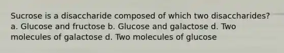 Sucrose is a disaccharide composed of which two disaccharides? a. Glucose and fructose b. Glucose and galactose d. Two molecules of galactose d. Two molecules of glucose