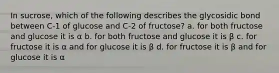 In sucrose, which of the following describes the glycosidic bond between C-1 of glucose and C-2 of fructose? a. for both fructose and glucose it is α b. for both fructose and glucose it is β c. for fructose it is α and for glucose it is β d. for fructose it is β and for glucose it is α