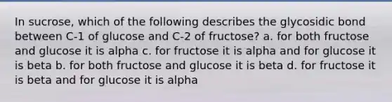 In sucrose, which of the following describes the glycosidic bond between C-1 of glucose and C-2 of fructose? a. for both fructose and glucose it is alpha c. for fructose it is alpha and for glucose it is beta b. for both fructose and glucose it is beta d. for fructose it is beta and for glucose it is alpha